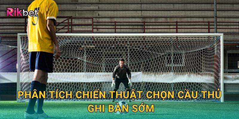 Phân tích chiến thuật chọn cầu thủ ghi bàn sớm